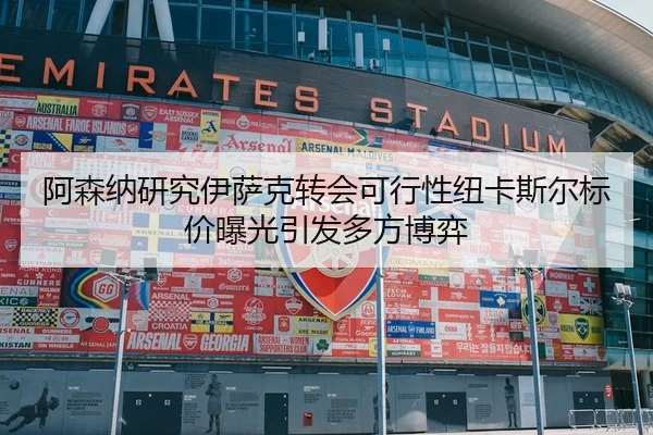 阿森纳研究伊萨克转会可行性纽卡斯尔标价曝光引发多方博弈